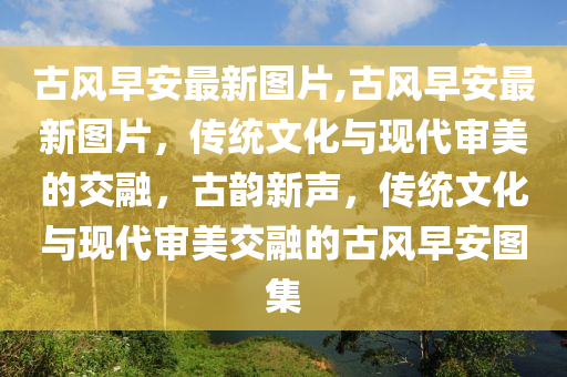 古風(fēng)早安最新圖片,古風(fēng)早安最新圖片，傳統(tǒng)文化與現(xiàn)代審美的交融，古韻新聲，傳統(tǒng)文化與現(xiàn)代審美交融的古風(fēng)早安圖集