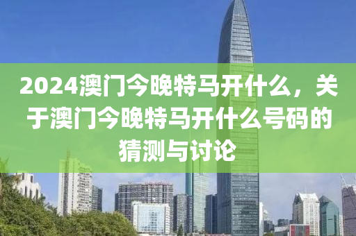 2024澳門今晚特馬開什么，關(guān)于澳門今晚特馬開什么號碼的猜測與討論-第1張圖片-姜太公愛釣魚