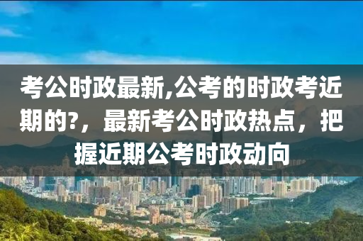 考公時政最新,公考的時政考近期的?，最新考公時政熱點，把握近期公考時政動向