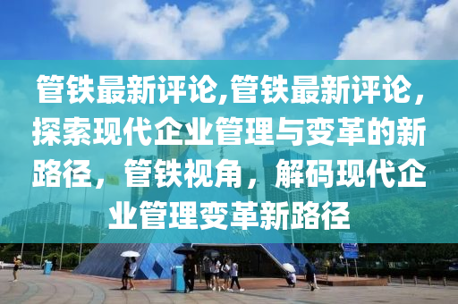 管鐵最新評論,管鐵最新評論，探索現(xiàn)代企業(yè)管理與變革的新路徑，管鐵視角，解碼現(xiàn)代企業(yè)管理變革新路徑-第1張圖片-姜太公愛釣魚