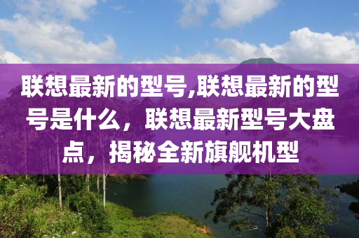 聯(lián)想最新的型號(hào),聯(lián)想最新的型號(hào)是什么，聯(lián)想最新型號(hào)大盤點(diǎn)，揭秘全新旗艦機(jī)型-第1張圖片-姜太公愛釣魚