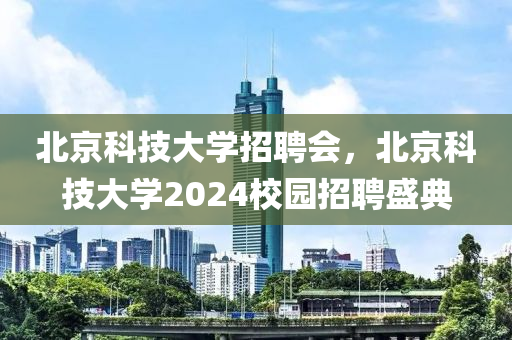 北京科技大學招聘會，北京科技大學2024校園招聘盛典-第1張圖片-姜太公愛釣魚