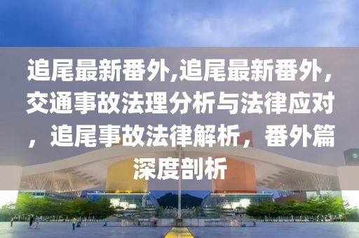 追尾最新番外,追尾最新番外，交通事故法理分析與法律應(yīng)對，追尾事故法律解析，番外篇深度剖析