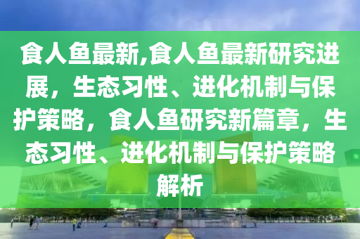 食人魚(yú)最新,食人魚(yú)最新研究進(jìn)展，生態(tài)習(xí)性、進(jìn)化機(jī)制與保護(hù)策略，食人魚(yú)研究新篇章，生態(tài)習(xí)性、進(jìn)化機(jī)制與保護(hù)策略解析