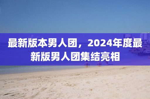 最新版本男人團，2024年度最新版男人團集結(jié)亮相