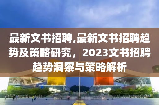 最新文書招聘,最新文書招聘趨勢及策略研究，2023文書招聘趨勢洞察與策略解析