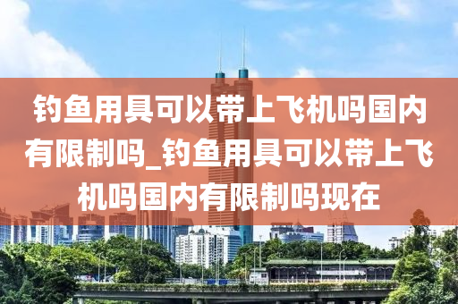 釣魚用具可以帶上飛機(jī)嗎國內(nèi)有限制嗎_釣魚用具可以帶上飛機(jī)嗎國內(nèi)有限制嗎現(xiàn)在-第1張圖片-姜太公愛釣魚