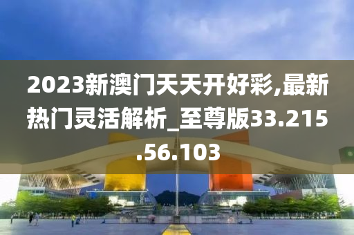 2023新澳門天天開好彩,最新熱門靈活解析_至尊版33.215.56.103-第1張圖片-姜太公愛釣魚