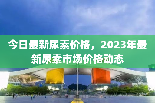 今日最新尿素價格，2023年最新尿素市場價格動態(tài)-第1張圖片-姜太公愛釣魚