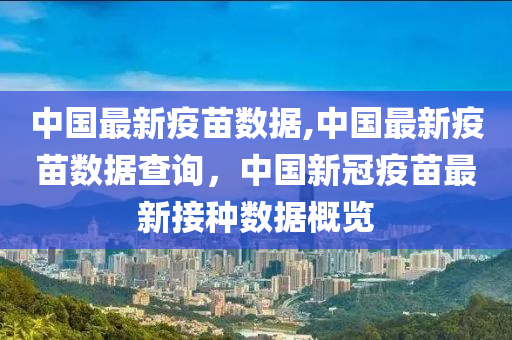 中國最新疫苗數(shù)據(jù),中國最新疫苗數(shù)據(jù)查詢，中國新冠疫苗最新接種數(shù)據(jù)概覽