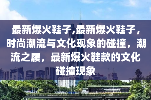 最新爆火鞋子,最新爆火鞋子，時(shí)尚潮流與文化現(xiàn)象的碰撞，潮流之履，最新爆火鞋款的文化碰撞現(xiàn)象