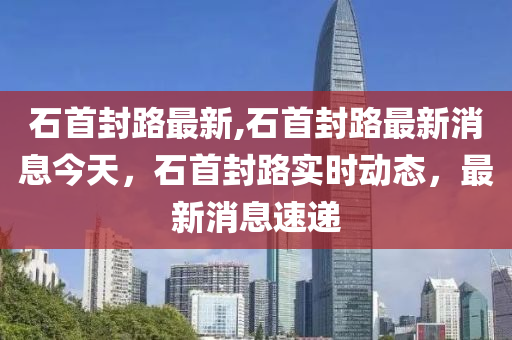 石首封路最新,石首封路最新消息今天，石首封路實時動態(tài)，最新消息速遞