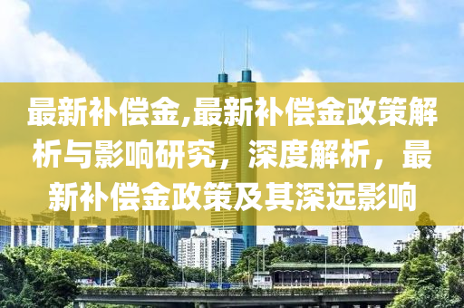 最新補(bǔ)償金,最新補(bǔ)償金政策解析與影響研究，深度解析，最新補(bǔ)償金政策及其深遠(yuǎn)影響