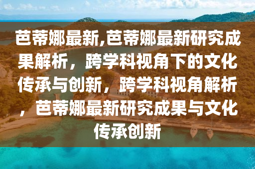 芭蒂娜最新,芭蒂娜最新研究成果解析，跨學(xué)科視角下的文化傳承與創(chuàng)新，跨學(xué)科視角解析，芭蒂娜最新研究成果與文化傳承創(chuàng)新