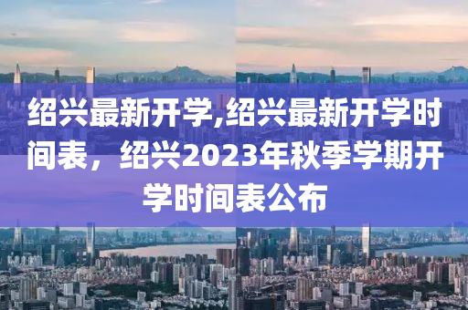 紹興最新開學(xué),紹興最新開學(xué)時(shí)間表，紹興2023年秋季學(xué)期開學(xué)時(shí)間表公布-第1張圖片-姜太公愛釣魚