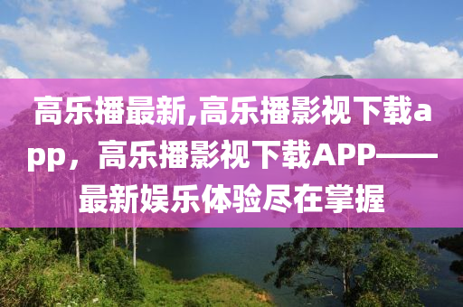 高樂播最新,高樂播影視下載app，高樂播影視下載APP——最新娛樂體驗(yàn)盡在掌握