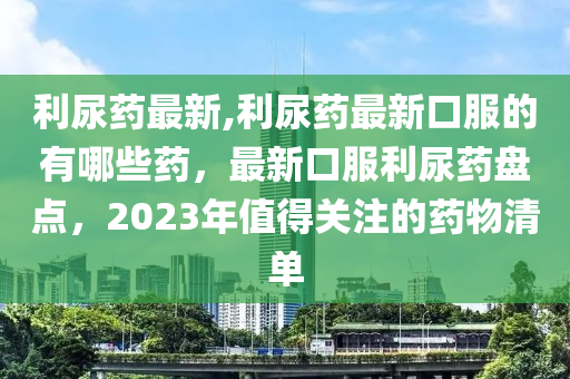 利尿藥最新,利尿藥最新口服的有哪些藥，最新口服利尿藥盤點(diǎn)，2023年值得關(guān)注的藥物清單