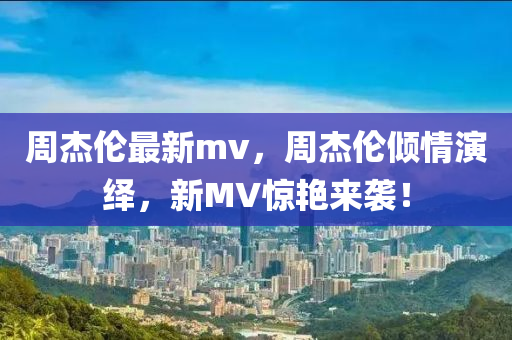 周杰倫最新mv，周杰倫傾情演繹，新MV驚艷來(lái)襲！