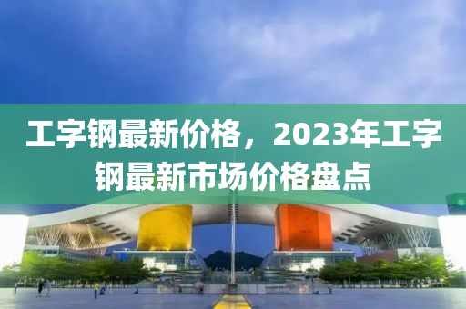 工字鋼最新價(jià)格，2023年工字鋼最新市場(chǎng)價(jià)格盤點(diǎn)