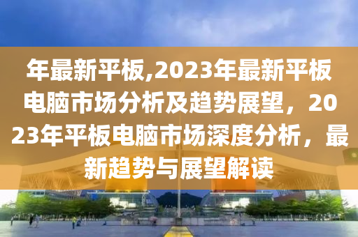 年最新平板,2023年最新平板電腦市場分析及趨勢展望，2023年平板電腦市場深度分析，最新趨勢與展望解讀