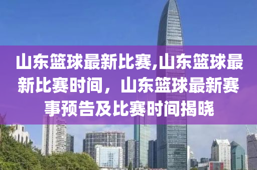 山東籃球最新比賽,山東籃球最新比賽時(shí)間，山東籃球最新賽事預(yù)告及比賽時(shí)間揭曉