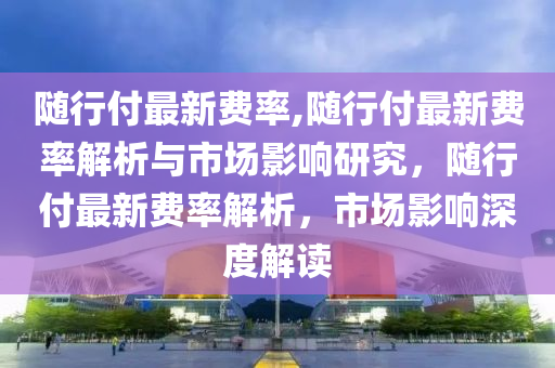 隨行付最新費(fèi)率,隨行付最新費(fèi)率解析與市場影響研究，隨行付最新費(fèi)率解析，市場影響深度解讀