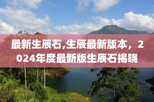 最新生辰石,生辰最新版本，2024年度最新版生辰石揭曉