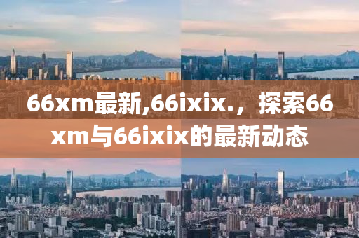 66xm最新,66ixix.，探索66xm與66ixix的最新動態(tài)