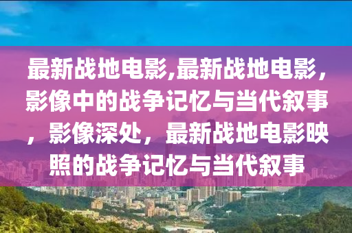 最新戰(zhàn)地電影,最新戰(zhàn)地電影，影像中的戰(zhàn)爭記憶與當(dāng)代敘事，影像深處，最新戰(zhàn)地電影映照的戰(zhàn)爭記憶與當(dāng)代敘事