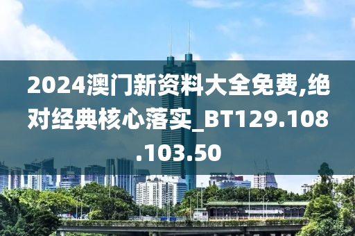 2024澳門新資料大全免費,絕對經(jīng)典核心落實_BT129.108.103.50