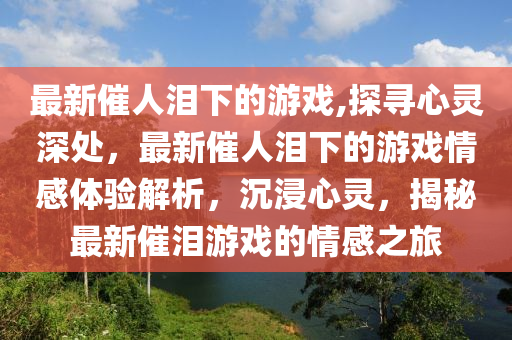 最新催人淚下的游戲,探尋心靈深處，最新催人淚下的游戲情感體驗(yàn)解析，沉浸心靈，揭秘最新催淚游戲的情感之旅