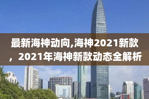 最新海神動向,海神2021新款，2021年海神新款動態(tài)全解析