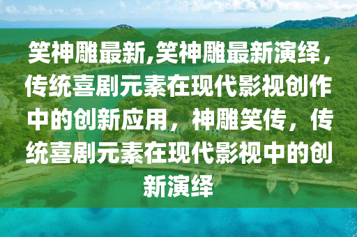 笑神雕最新,笑神雕最新演繹，傳統(tǒng)喜劇元素在現(xiàn)代影視創(chuàng)作中的創(chuàng)新應(yīng)用，神雕笑傳，傳統(tǒng)喜劇元素在現(xiàn)代影視中的創(chuàng)新演繹