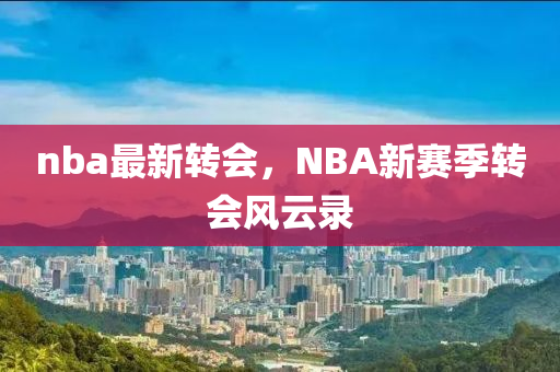 nba最新轉(zhuǎn)會，NBA新賽季轉(zhuǎn)會風(fēng)云錄-第1張圖片-姜太公愛釣魚