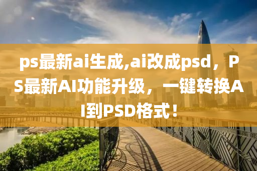 ps最新ai生成,ai改成psd，PS最新AI功能升級，一鍵轉(zhuǎn)換AI到PSD格式！