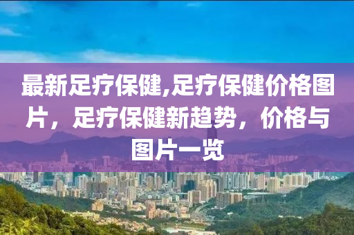 最新足療保健,足療保健價(jià)格圖片，足療保健新趨勢，價(jià)格與圖片一覽-第1張圖片-姜太公愛釣魚