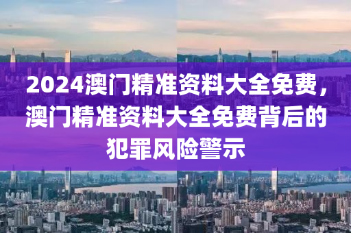 2024澳門精準(zhǔn)資料大全免費(fèi)，澳門精準(zhǔn)資料大全免費(fèi)背后的犯罪風(fēng)險(xiǎn)警示