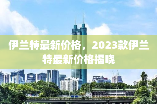 伊蘭特最新價(jià)格，2023款伊蘭特最新價(jià)格揭曉