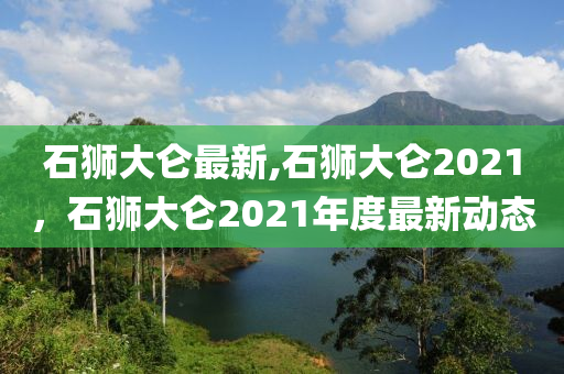 石獅大侖最新,石獅大侖2021，石獅大侖2021年度最新動態(tài)