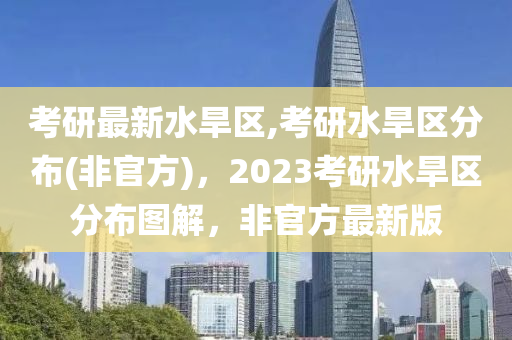 考研最新水旱區(qū),考研水旱區(qū)分布(非官方)，2023考研水旱區(qū)分布圖解，非官方最新版