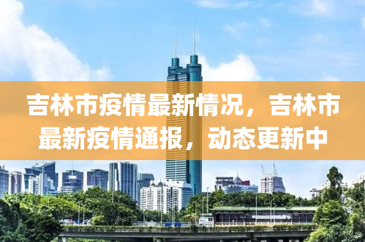 吉林市疫情最新情況，吉林市最新疫情通報(bào)，動態(tài)更新中