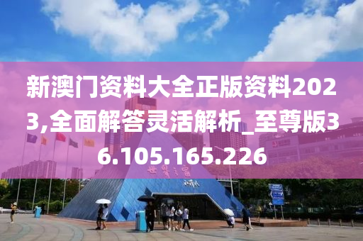 新澳門資料大全正版資料2023,全面解答靈活解析_至尊版36.105.165.226