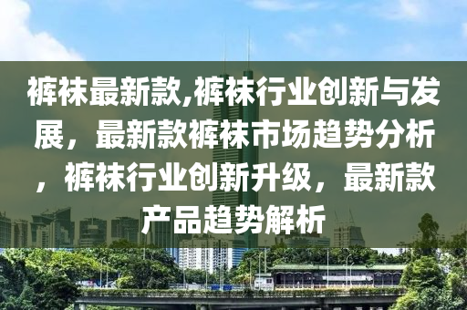 褲襪最新款,褲襪行業(yè)創(chuàng)新與發(fā)展，最新款褲襪市場趨勢分析，褲襪行業(yè)創(chuàng)新升級，最新款產(chǎn)品趨勢解析