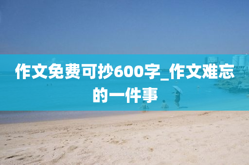 作文免費(fèi)可抄600字_作文難忘的一件事