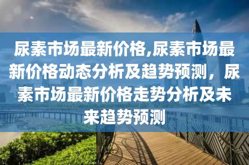 尿素市場最新價格,尿素市場最新價格動態(tài)分析及趨勢預測，尿素市場最新價格走勢分析及未來趨勢預測