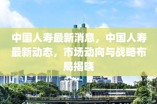 中國人壽最新消息，中國人壽最新動態(tài)，市場動向與戰(zhàn)略布局揭曉-第1張圖片-姜太公愛釣魚