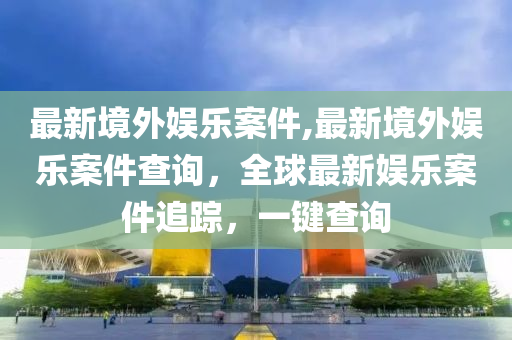 最新境外娛樂案件,最新境外娛樂案件查詢，全球最新娛樂案件追蹤，一鍵查詢