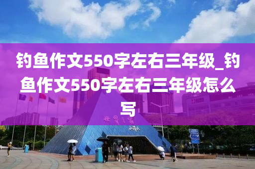 釣魚作文550字左右三年級_釣魚作文550字左右三年級怎么寫