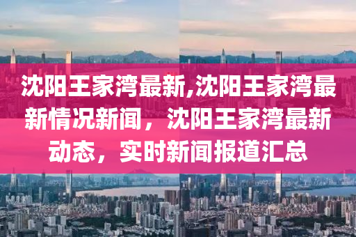 沈陽王家灣最新,沈陽王家灣最新情況新聞，沈陽王家灣最新動態(tài)，實時新聞報道匯總