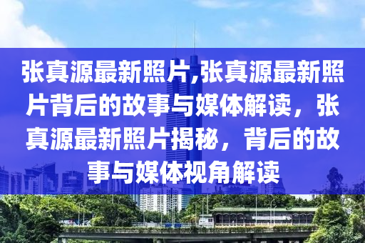 張真源最新照片,張真源最新照片背后的故事與媒體解讀，張真源最新照片揭秘，背后的故事與媒體視角解讀